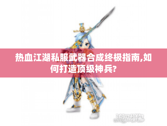 热血江湖私服武器合成终极指南,如何打造顶级神兵? 热血江湖私服武器合成终极指南,如何打造顶级神兵?