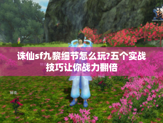 诛仙sf九黎细节怎么玩?五个实战技巧让你战力翻倍