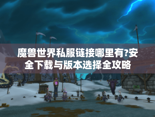 魔兽世界私服链接哪里有?安全下载与版本选择全攻略