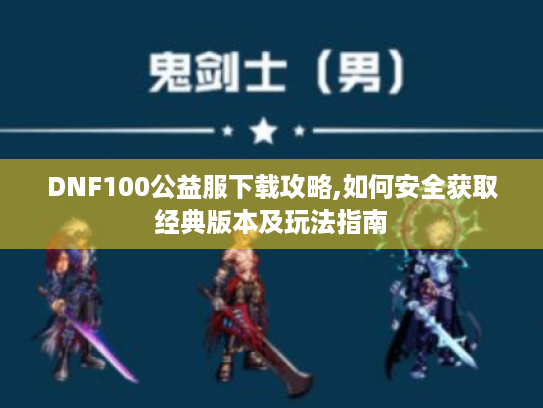 DNF100公益服下载攻略,如何安全获取经典版本及玩法指南 DNF100公益服下载攻略,如何安全获取经典版本及玩法指南