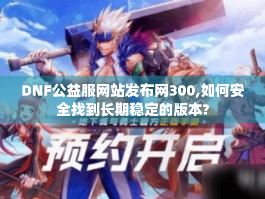 DNF公益服网站发布网300,如何安全找到长期稳定的版本? DNF公益服网站发布网300,如何安全找到长期稳定的版本?