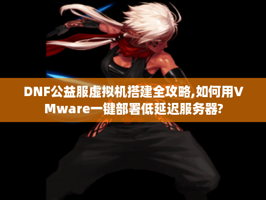 DNF公益服虚拟机搭建全攻略,如何用VMware一键部署低延迟服务器?