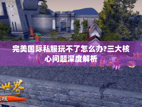 完美国际私服玩不了怎么办?三大核心问题深度解析 完美国际私服玩不了怎么办?三大核心问题深度解析