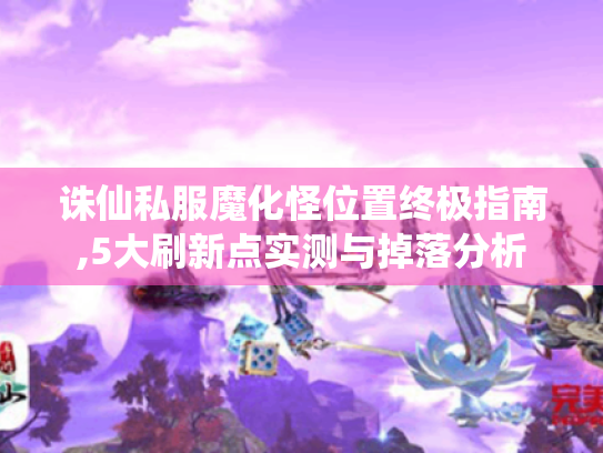 诛仙私服魔化怪位置终极指南,5大刷新点实测与掉落分析 诛仙私服魔化怪位置终极指南,5大刷新点实测与掉落分析