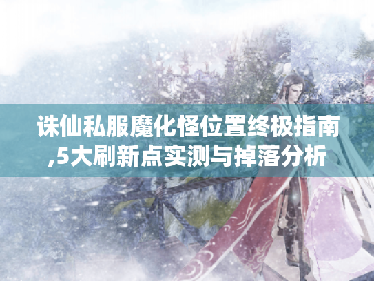 诛仙私服魔化怪位置终极指南,5大刷新点实测与掉落分析 诛仙私服魔化怪位置终极指南,5大刷新点实测与掉落分析