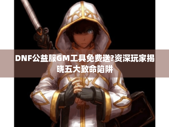 DNF公益服GM工具免费送?资深玩家揭晓五大致命陷阱