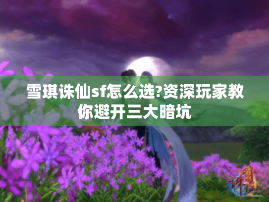 雪琪诛仙sf怎么选?资深玩家教你避开三大暗坑