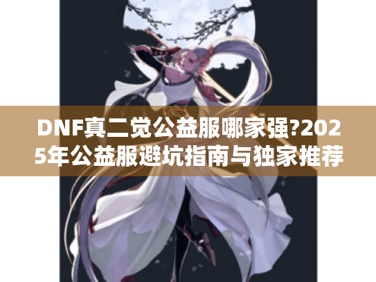 DNF真二觉公益服哪家强?2025年公益服避坑指南与独家推荐 DNF真二觉公益服哪家强?2025年公益服避坑指南与独家推荐