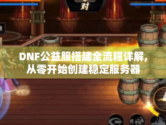 DNF公益服搭建全流程详解,从零开始创建稳定服务器 DNF公益服搭建全流程详解,从零开始创建稳定服务器