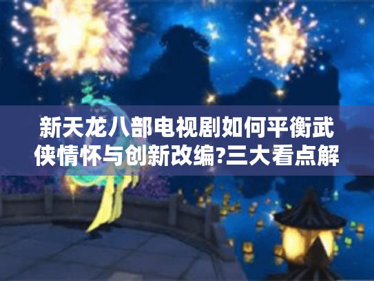 新天龙八部电视剧如何平衡武侠情怀与创新改编?三大看点解析武侠迷必读