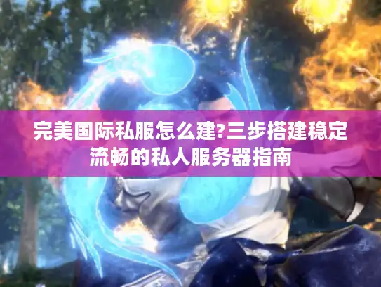 完美国际私服怎么建?三步搭建稳定流畅的私人服务器指南