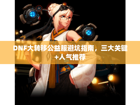 DNF大转移公益服避坑指南，三大关键+人气推荐