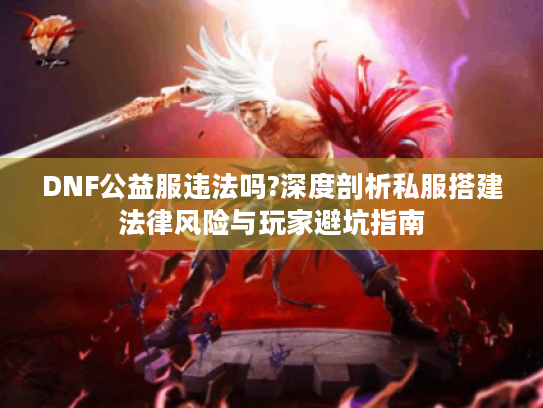 DNF公益服违法吗?深度剖析私服搭建法律风险与玩家避坑指南 DNF公益服违法吗?深度剖析私服搭建法律风险与玩家避坑指南