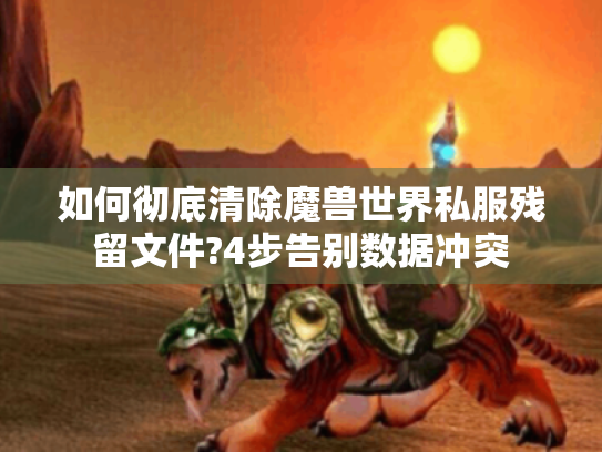 如何彻底清除魔兽世界私服残留文件?4步告别数据冲突 如何彻底清除魔兽世界私服残留文件?4步告别数据冲突