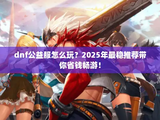 dnf公益服怎么玩？2025年最稳推荐带你省钱畅游！
