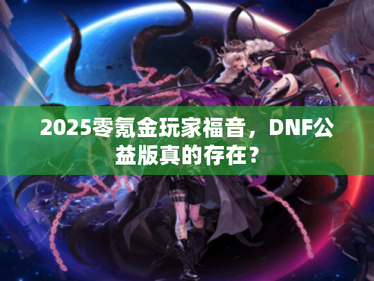 2025零氪金玩家福音,DNF公益版真的存在? 2025零氪金玩家福音,DNF公益版真的存在?