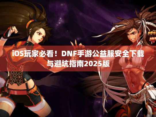 iOS玩家必看!DNF手游公益服安全下载与避坑指南2025版 iOS玩家必看!DNF手游公益服安全下载与避坑指南2025版