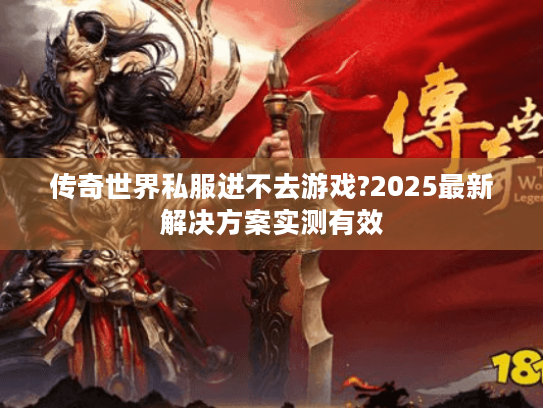 传奇世界私服进不去游戏?2025最新解决方案实测有效 传奇世界私服进不去游戏?2025最新解决方案实测有效