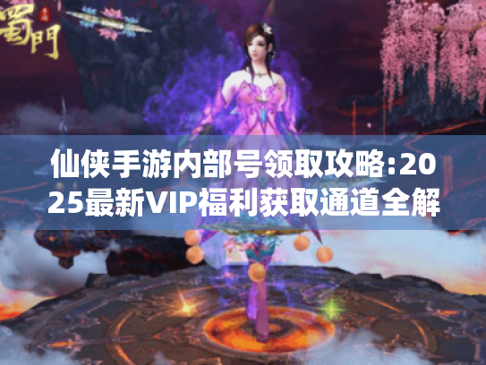 仙侠手游内部号领取攻略:2025最新VIP福利获取通道全解析 仙侠手游内部号领取攻略:2025最新VIP福利获取通道全解析