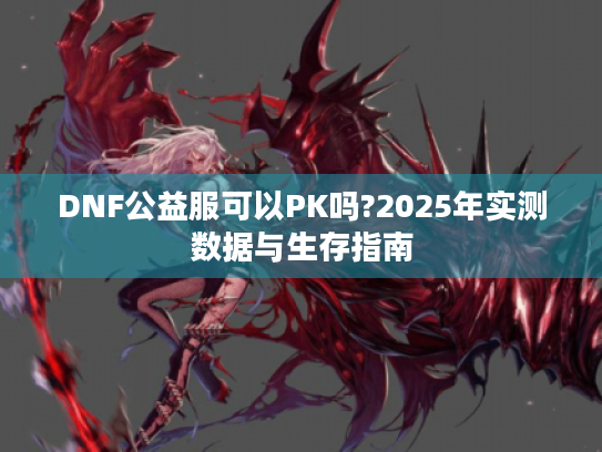 DNF公益服可以PK吗?2025年实测数据与生存指南 DNF公益服可以PK吗?2025年实测数据与生存指南