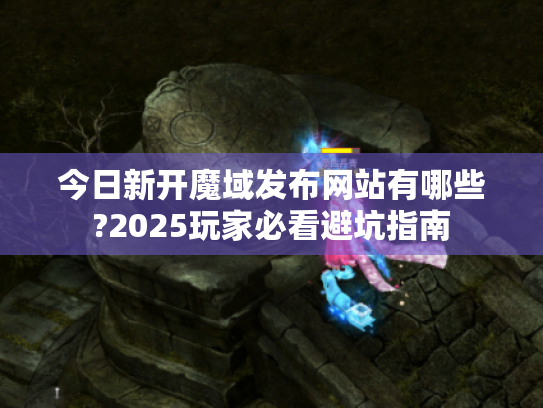 今日新开魔域发布网站有哪些?2025玩家必看避坑指南 今日新开魔域发布网站有哪些?2025玩家必看避坑指南
