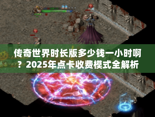 传奇世界时长版多少钱一小时啊？2025年点卡收费模式全解析