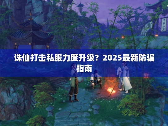 诛仙打击私服力度升级?2025最新防骗指南 诛仙打击私服力度升级?2025最新防骗指南