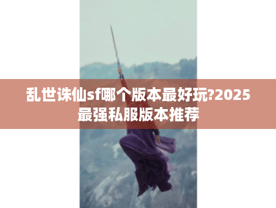 乱世诛仙sf哪个版本最好玩?2025最强私服版本推荐 乱世诛仙sf哪个版本最好玩?2025最强私服版本推荐