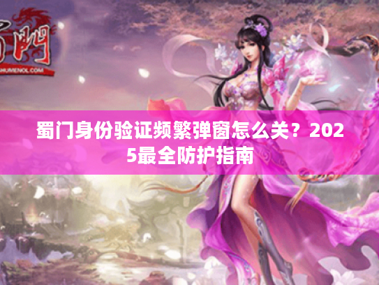蜀门身份验证频繁弹窗怎么关?2025最全防护指南 蜀门身份验证频繁弹窗怎么关?2025最全防护指南