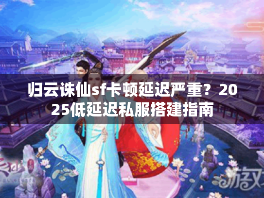 归云诛仙sf卡顿延迟严重？2025低延迟私服搭建指南
