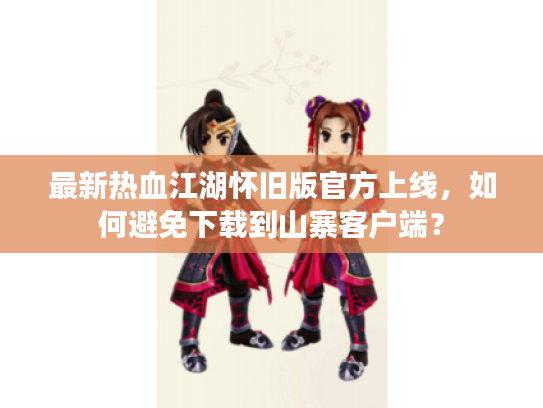 最新热血江湖怀旧版官方上线，如何避免下载到山寨客户端？