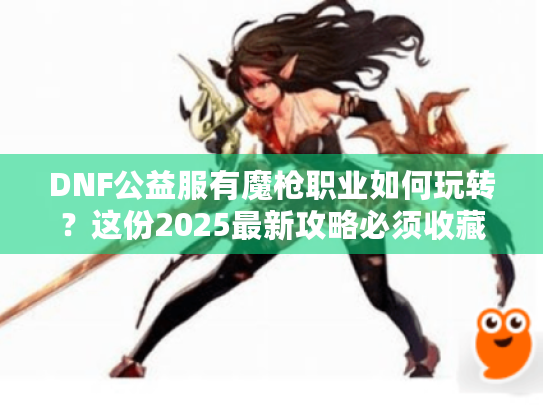 DNF公益服有魔枪职业如何玩转？这份2025最新攻略必须收藏