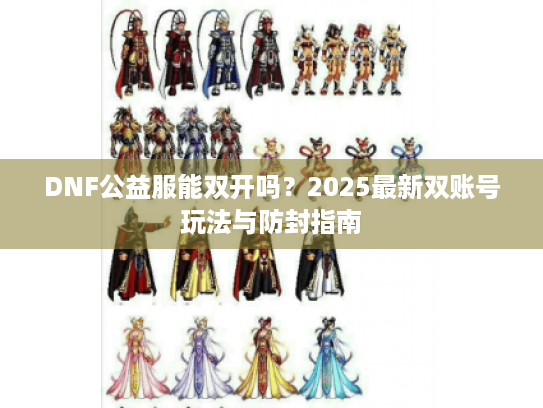 DNF公益服能双开吗?2025最新双账号玩法与防封指南 DNF公益服能双开吗?2025最新双账号玩法与防封指南