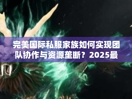 完美国际私服家族如何实现团队协作与资源垄断?2025最强攻略解析 完美国际私服家族如何实现团队协作与资源垄断?2025最强攻略解析