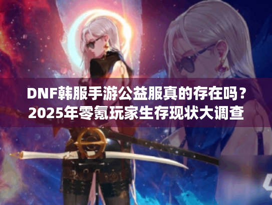 DNF韩服手游公益服真的存在吗?2025年零氪玩家生存现状大调查 DNF韩服手游公益服真的存在吗?2025年零氪玩家生存现状大调查