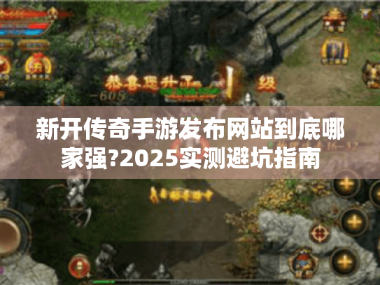 新开传奇手游发布网站到底哪家强?2025实测避坑指南
