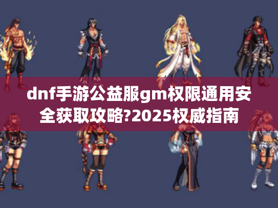 dnf手游公益服gm权限通用安全获取攻略?2025权威指南