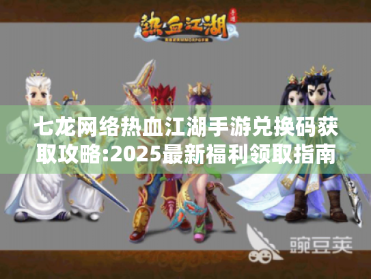七龙网络热血江湖手游兑换码获取攻略:2025最新福利领取指南