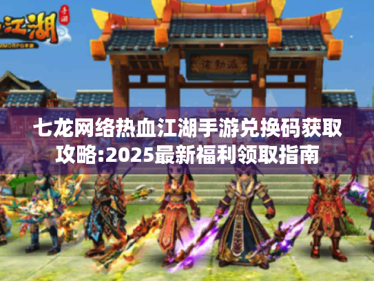 七龙网络热血江湖手游兑换码获取攻略:2025最新福利领取指南