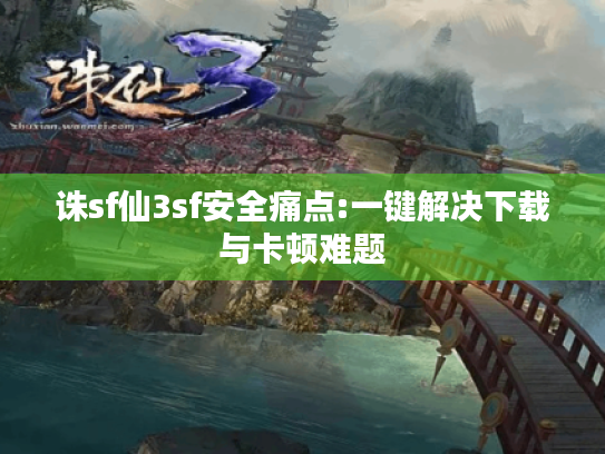 诛sf仙3sf安全痛点:一键解决下载与卡顿难题 诛sf仙3sf安全痛点:一键解决下载与卡顿难题