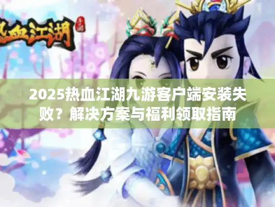 2025热血江湖九游客户端安装失败？解决方案与福利领取指南