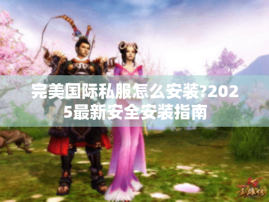 完美国际私服怎么安装?2025最新安全安装指南 完美国际私服怎么安装?2025最新安全安装指南