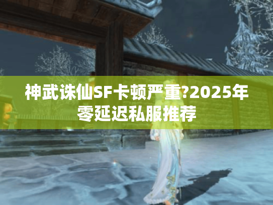 神武诛仙SF卡顿严重?2025年零延迟私服推荐