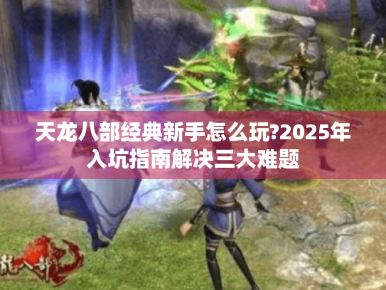 天龙八部经典新手怎么玩?2025年入坑指南解决三大难题