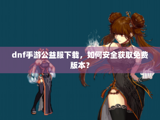 dnf手游公益服下载,如何安全获取免费版本? dnf手游公益服下载,如何安全获取免费版本?