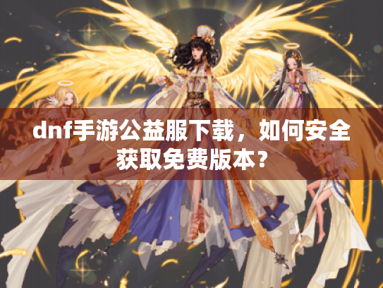 dnf手游公益服下载,如何安全获取免费版本? dnf手游公益服下载,如何安全获取免费版本?