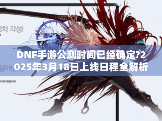DNF手游公测时间已经确定?2025年3月18日上线日程全解析 DNF手游公测时间已经确定?2025年3月18日上线日程全解析