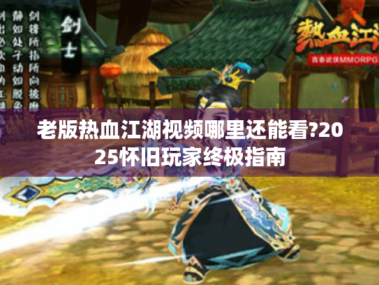 老版热血江湖视频哪里还能看?2025怀旧玩家终极指南 老版热血江湖视频哪里还能看?2025怀旧玩家终极指南