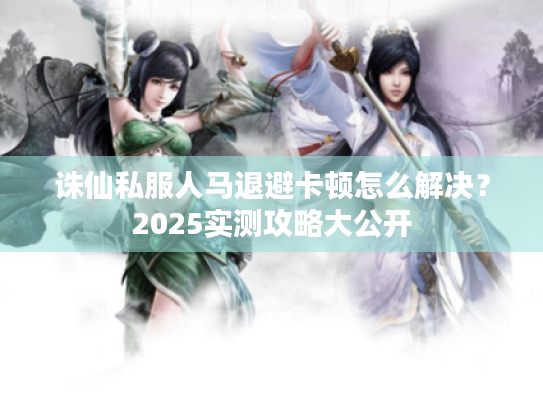 诛仙私服人马退避卡顿怎么解决?2025实测攻略大公开 诛仙私服人马退避卡顿怎么解决?2025实测攻略大公开