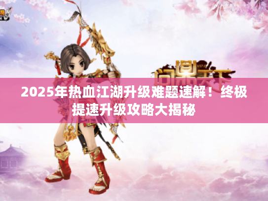 2025年热血江湖升级难题速解！终极提速升级攻略大揭秘